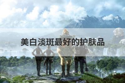 美白淡斑最好的护肤品(美白淡斑最好的护肤品排名)
