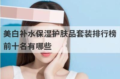 美白补水保湿护肤品套装排行榜前十名有哪些？美白补水保湿护肤品排行榜前十名？