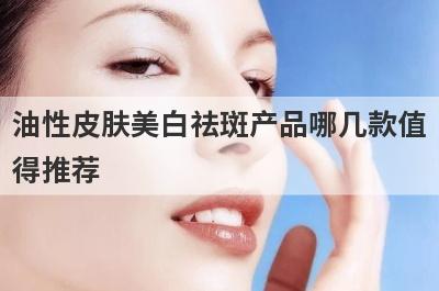 油性皮肤美白祛斑产品哪几款值得推荐(油性皮肤美白祛斑产品哪几款值得推荐呢)