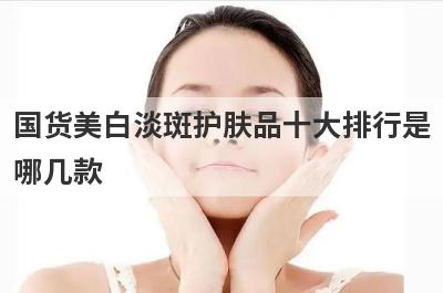 国货美白淡斑护肤品十大排行是哪几款，什么去斑产品最好