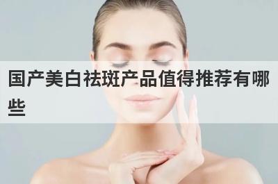 国产美白祛斑产品值得推荐有哪些 国产美白祛斑产品值得推荐有哪些呢