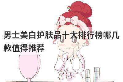 男士美白护肤品十大排行榜哪几款值得推荐，男士美白护肤品十大排行榜哪几款值得推荐的