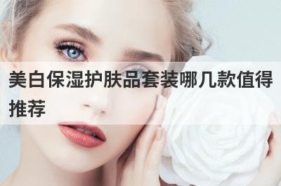 美白保湿护肤品套装哪几款值得推荐？美白保湿护肤品套装哪几款值得推荐呢？