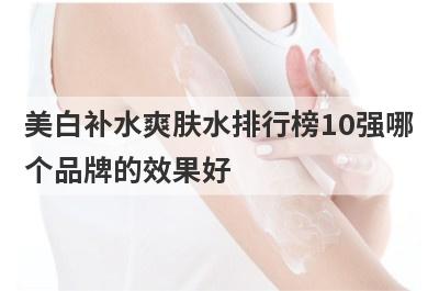 美白补水爽肤水排行榜10强哪个品牌的效果好，美白补水的爽肤水哪个牌子好