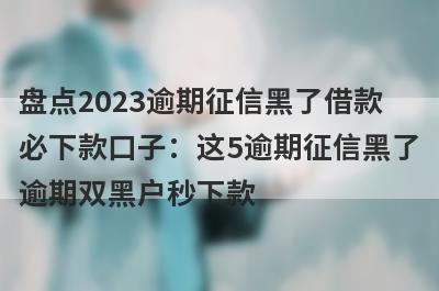 盘点2023逾期征信黑了借款必下款口子：这5逾期征信黑了逾期双黑户秒下款