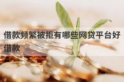 借款频繁被拒有哪些网贷平台好借款？试试这5个借款简单的平台