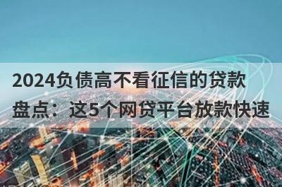 2024负债高不看征信的贷款盘点：这5个网贷平台放款快速，可以迅速解决资金需求！