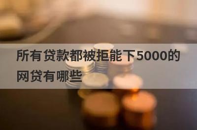 所有贷款都被拒能下5000的网贷有哪些？这5个所有贷款都被拒2024也能借5000