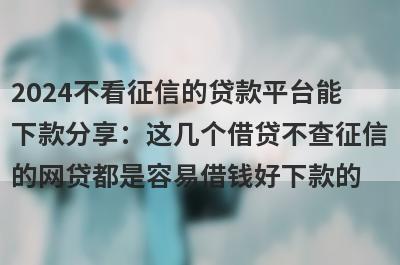 2024不看征信的贷款平台能下款分享：这几个借贷不查征信的网贷都是容易借钱好下款的