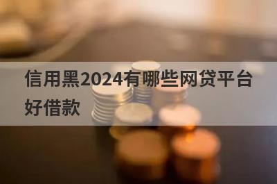 信用黑2024有哪些网贷平台好借款？试试这5个借款简单的平台