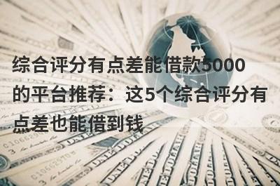 综合评分有点差能借款5000的平台推荐：这5个综合评分有点差也能借到钱