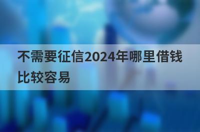 不需要征信2024年哪里借钱比较容易？精选5个不需要征信也能借到钱的贷款平台