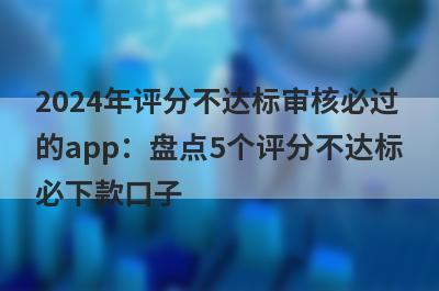 2024年评分不达标审核必过的app：盘点5个评分不达标必下款口子
