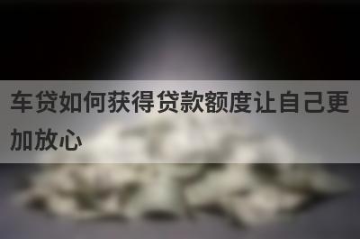 车贷如何获得贷款额度让自己更加放心