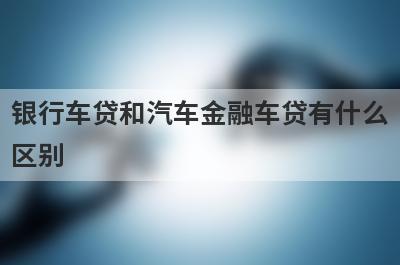银行车贷和汽车金融车贷有什么区别?两者对比一下