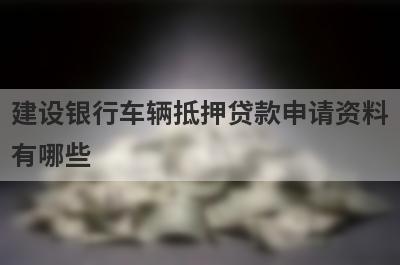 建设银行车辆抵押贷款申请资料有哪些?