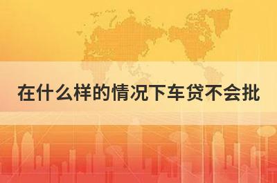 在什么样的情况下车贷不会批?