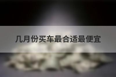 几月份买车最合适最便宜（三个时间段）