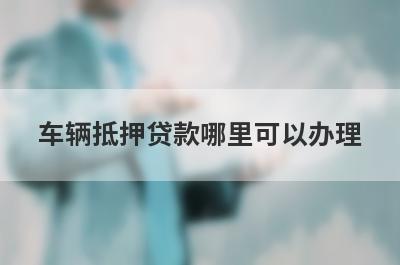 车辆抵押贷款哪里可以办理 