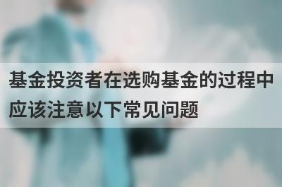 基金投资者在选购基金的过程中应该注意以下常见问题