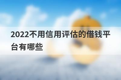 2022不用信用评估的借钱平台有哪些? 精心整理信用不好也能借钱的平台