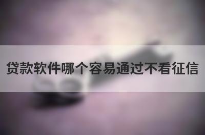 贷款软件哪个容易通过不看征信?这几个征信不好也能借钱