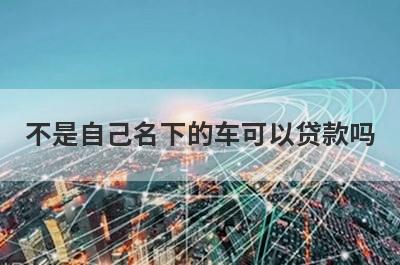 不是自己名下的车可以贷款吗?