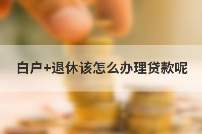 白户+退休该怎么办理贷款呢?有什么好的解决办法吗?