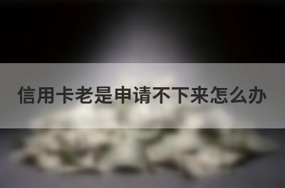 信用卡老是申请不下来怎么办 申卡人该怎么办 
