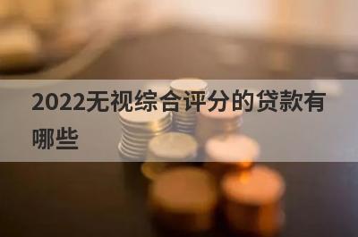 2022无视综合评分的贷款有哪些?这几个平台不看综合评分秒下款