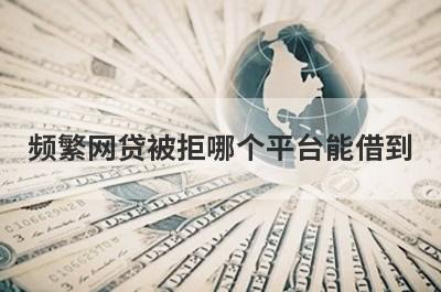 频繁网贷被拒哪个平台能借到?盘点5个多次被拒也能借到钱的网贷