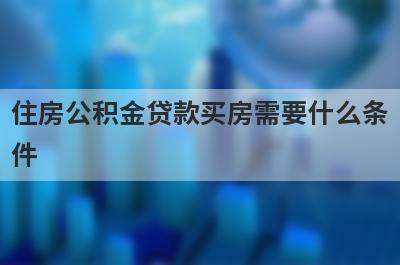 住房公积金贷款买房需要什么条件?满足这几点条件就可以