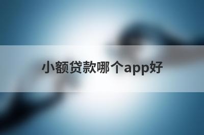 小额贷款哪个app好?这几个软件正规好通过