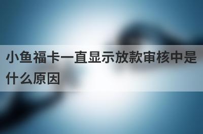 小鱼福卡一直显示放款审核中是什么原因 