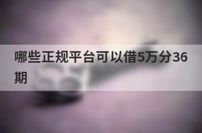 哪些正规平台可以借5万分36期?整理5个可以分36期的贷款平台