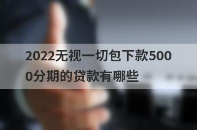 2022无视一切包下款5000分期的贷款有哪些？独家盘点借钱快速到账的口子