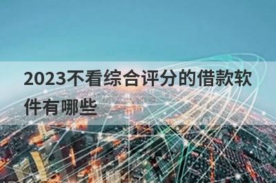 2023不看综合评分的借款软件有哪些?盘点5个综合评分差也能借的软件