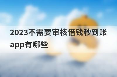 2023不需要审核借钱秒到账app有哪些?盘点5个借钱无需审核立马到账的