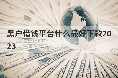 黑户借钱平台什么最好下款2023?盘点黑户比较好下款的口子app