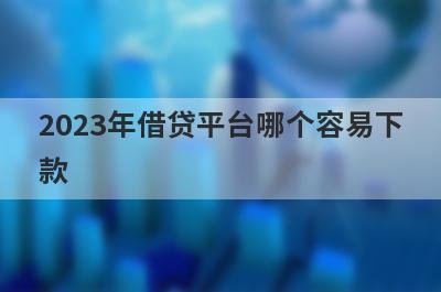2023年借贷平台哪个容易下
款
