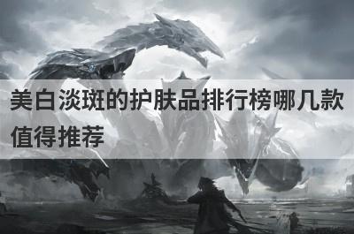 美白淡斑的护肤品排行榜哪几款
值得推荐
