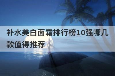 补水美白面霜排行榜10强哪几
款值得推荐
