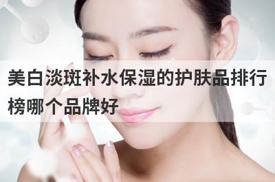 美白淡斑补水保湿的护肤品排行
榜哪个品牌好
