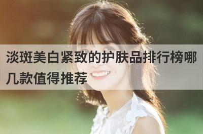 淡斑美白紧致的护肤品排行榜哪
几款值得推荐
