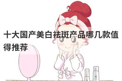 十大国产美白祛斑产品哪几款值
得推荐
