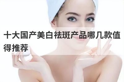 十大国产美白祛斑产品哪几款值
得推荐
