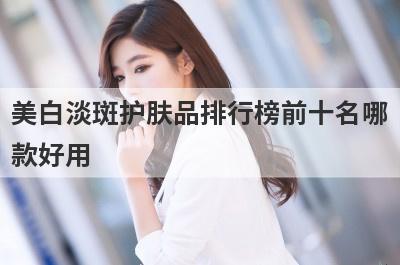 美白淡斑护肤品排行榜前十名哪
款好用

