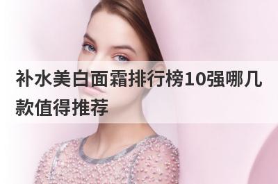 补水美白面霜排行榜10强哪几
款值得推荐
