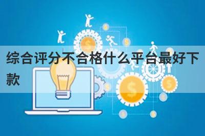 综合评分不合格什么平台最好下款？精选5个综合评分不合格必下款平台