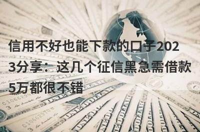 信用不好也能下款的口子2023分享：这几个征信黑急需借款5万都很不错！